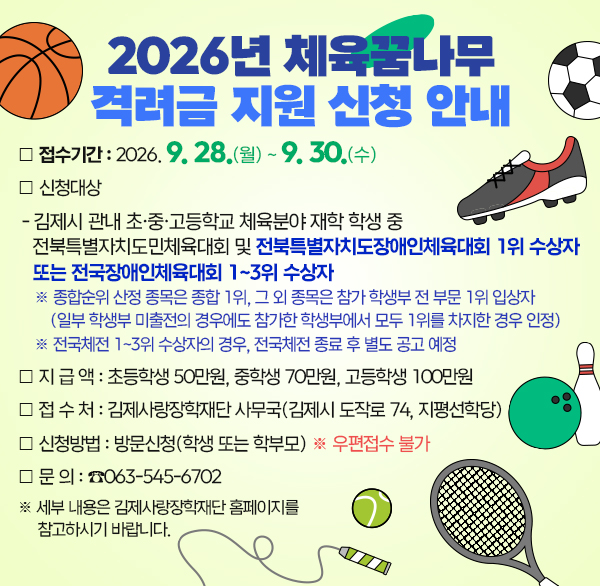 2026년 체육꿈나무 격려금 지원 신청 안내

❍ 접수기간 : 2026. 9. 28(월) ~ 9. 30.(수)

❍ 신청대상

- 김제시 관내 초·중·고등학교 체육분야 재학 학생 중 전북특별자치도민체육대회 및 전북특별자치도장애인체육대회 1위 수상자 또는 전국장애인체육대회 1~3위 수상자

※ 종합순위 산정 종목은 종합 1위  그 외 종목은 참가 학생부 전 부문 1위 입상자

(일부 학생부 미출전의 경우에도 참가한 학생부에서 모두 1위를 차지한 경우 인정)

※ 전국체전 1~3위 수상자의 경우  전국체전 종료 후 별도 공고 예정

 

❍ 지 급 액 : 초등학생 50만원  중학생 70만원  고등학생 100만원

❍ 접 수 처 : 김제사랑장학재단 사무국(김제시 도작로 74  지평선학당)

❍ 신청방법 : 방문신청(학생 또는 학부모) ※ 우편접수 불가

❍ 문 의 : ☎063-545-6702

※ 세부 내용은 김제사랑장학재단 홈페이지를 참고하시기 바랍니다.