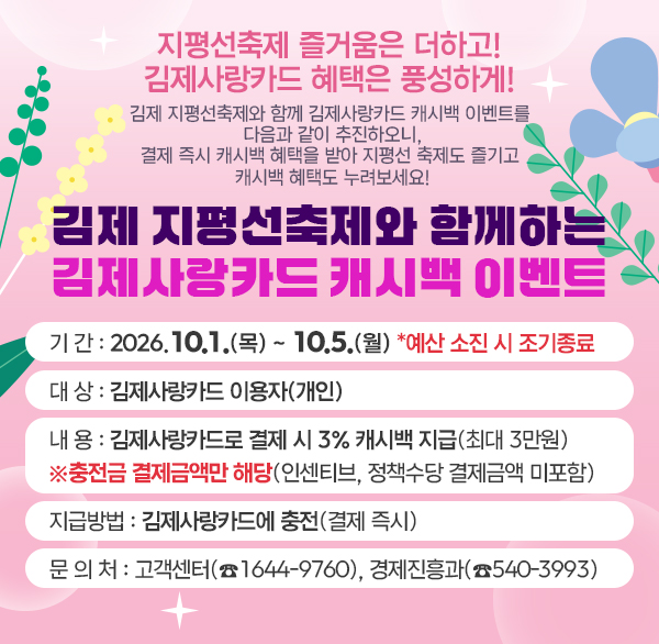 지평선축제 즐거움은 더하고! 김제사랑카드 혜택은 풍성하게!
김제 지평선축제와 함께 김제사랑카드 캐시백 이벤트를 다음과 같이 추진하오니  결제 즉시 캐시백 혜택을 받아 지평선 축제도 즐기고 캐시백 혜택도 누려보세요!
김제 지평선축제와 함께하는 김제사랑카드 캐시백 이벤트
• 기 간 : 2026.10.1.(목) ~ 10.5.(월) *예산 소진 시 조기종료
• 대 상 : 김제사랑카드 이용자(개인)
• 내 용 : 김제사랑카드로 결제 시 3% 캐시백 지급(최대 3만원)
※충전금 결제금액만 해당(인센티브  정책수당 결제금액 미포함)
• 지급방법 : 김제사랑카드에 충전(결제 즉시)
• 문 의 처 : 고객센터(☎1644-9760)  경제진흥과(☎540-3993)