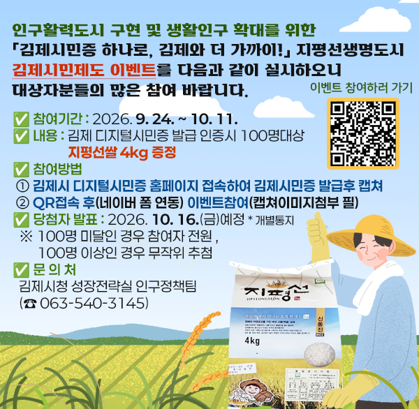 인구활력도시 구현 및 생활인구 확대를 위한「김제시민증 하나로  김제와 더 가까이!」지평선생명도시 김제시민제도 이벤트를 다음과 같이 실시하오니 대상자분들의 많은 참여 바랍니다.

✅ 참여기간 : 2026. 9. 24. ~ 10. 11.

✅ 내용 : 김제 디지털시민증 발급 인증시 100명대상 지평선쌀 4kg 증정

✅ 참여방법

① 김제시 디지털시민증 홈페이지 접속하여 김제시민증 발급후 캡쳐

② qr접속 후(네이버 폼 연동) 이벤트참여(캡쳐이미지첨부 필)

✅ 당첨자 발표 : 2026. 10. 16.(금)예정 * 개별통지

※ 100명 미달인 경우 참여자 전원   100명 이상인 경우 무작위 추첨

✅ 문 의 처 : 김제시청 성장전략실 인구정책팀(☎ 063-540-3145)