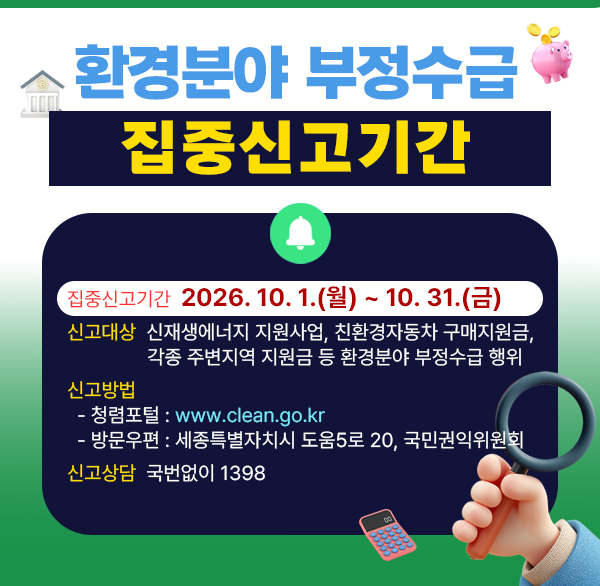 환경분야 부정수급 집중신고기간

 

(집중신고기간) 2026. 10. 1.(월) ~ 10. 31.(금)

(신 고 대 상) 신재생에너지 지원사업  친환경자동차 구매지원금  각종 주변지역 지원금 등 환경분야 부정수급 행위
(신 고 방 법)

- 청렴포털 : www.clean.go.kr

- 방문우편 : 세종특별자치시 도움5로 20  국민권익위원회

(신 고 상 담) 국번없이 1398