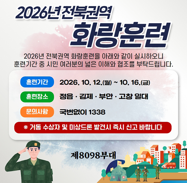 2026년 전북권역 화랑훈련
2026년 전북권역 화랑훈련을 아래와 같이 실시하오니 훈련기간 중 시민 여러분의 넓은 이해와 협조를 부탁드립니다.
훈련기간
2026  10  12.(월) ~ 10. 16.(금)
훈련장소
정읍·김제·부안·고창 일대
문의사항
국번없이 1338
* 거동 수상자 및 미상드론 발견시 즉시 신고 바랍니다
제8098부대