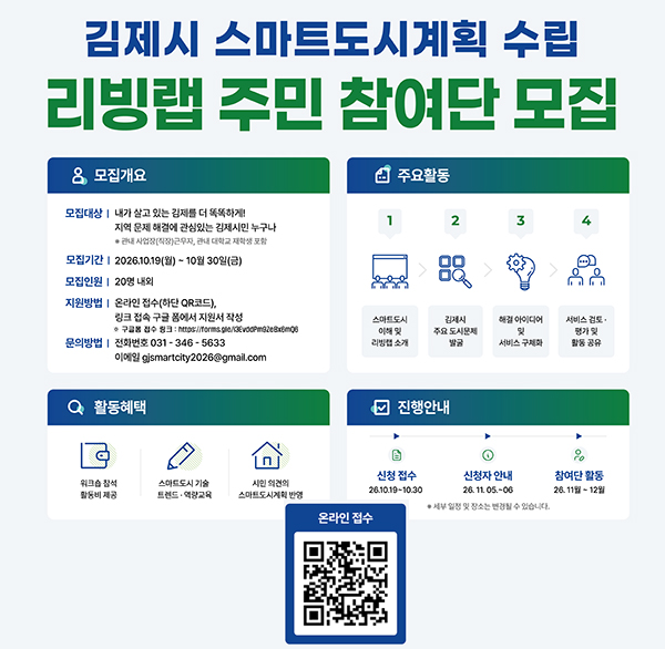 「2026 김제시 스마트도시계획 수립」 리빙랩 주민 참여단 모집

1. 행 사 명 : 「2026 김제시 스마트도시계획 수립」리빙랩 주민 참여단 모집

2. 일 시 : 2026. 11월~12월 중 4회(예정)

3. 장 소 : 김제시 관내 일원

4. 모집기간 : 2026. 10. 19. ~ 10. 30.

5. 대 상 : 김제시 거주하고 있는 주민 누구나(관내 사업장(직장) 근무자  관내 대학교 재학생 포함

6. 모집인원 : 20명 내외

7. 주요내용 : 김제시 스마트도시계획 수립을 위해 지역 문제 발굴부터 스마트 서비스 해결 방안 제안까지 전 과정에 함께할 주민 참여자를 모집합니다.

8. 제출서류 : 참가신 청서

* 자세한 내용은 김제시청 홈페이지 공지사항 참고

9. 신청방법 : 포스터 qr코드 또는 링크 접속을 통한 구글폼 입력

* 구글폼 접수 링크 : https://forms.gle/i3evddpm9zebx6mq6

10. 문의 사항은 김제시청 도시과 도시계획팀(☎063-540-3346)