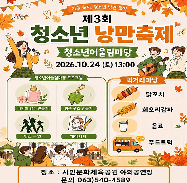 2026년 제3회 김제시 청소년어울림마당

- 청소년 낭만축제 -

 

❍ 일 시 : 2026. 10. 24. (토) 13:00~16:00

❍ 장 소 : 시민문화체육공원 야외공연장(잔디광장) 일원

❍ 주요내용

- 체험마당(3종): 나만의 향수 만들기  행운 굿즈 만들기  캐리커처 체험

- 먹거리마당(3종): 닭꼬치/회오리 감자 푸드트럭  mz카페(모두가즐기는카페)

- 공연마당(6팀): 댄스팀 등

※ 상기 프로그램은 운영 상황에 따라 변경될 수 있음.