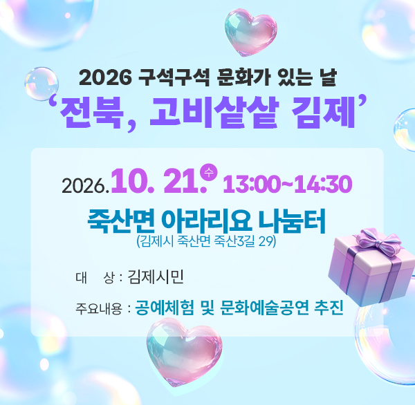 2026 구석구석 문화가 있는 날 ‘전북  고비샅샅 김제’

❖ 일 시 : 2026. 10. 21.(수) 13:00~14:30

❖ 장 소 : 죽산면 아라리요 나눔터(김제시 죽산면 죽산3길 29)

❖ 대 상 : 김제시민

❖ 주요내용 : 공예체험 및 문화예술공연 추진