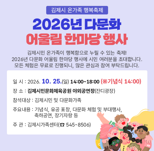 - 김제시 온가족 행복축제 -
2026년 다문화 어울림 한마당 행사
김제시민 온가족이 행복함으로 누릴 수 있는 축제!
2026년 다문화 어울림 한마당 행사에 시민 여러분을 초대합니다.
모든 체험은 무료로 진행되니  많은 관심과 참여 부탁드립니다.
❍ 일 시 : 2026. 10. 25.(일) 14:00~18:00 (※기념식 14:00)
❍ 장 소 : 김제시민문화체육공원 야외공연장(잔디광장)
❍ 참석대상 : 김제시민 및 다문화가족
❍ 주요내용 : 기념식  유공 표창  다문화 체험 및 부대행사 축하공연  장기자랑 등
❍ 주 관 : 김제시가족센터(☎ 545-8506)