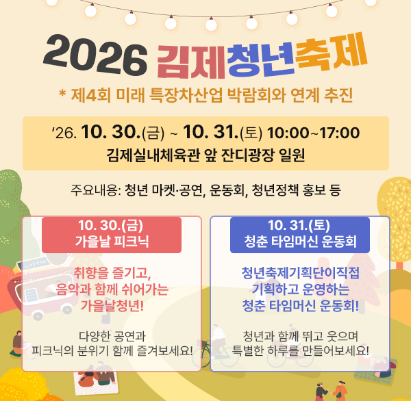 2026 김제청년축제
* 제4회 미래 특장차산업 박람회와 연계 추진
2. 기 간 : 26. 10. 30.(금) ~ 10. 31.(토) 10:00~17:00
3. 장 소 : 김제실내체육관 앞 잔디광장 일원
4. 주요내용 : 청년 마켓·공연  운동회  청년정책 홍보 등
10. 30.(금) 가을날 피크닉
취향을 즐기고  음악과 함께 쉬어가는 가을날청년!
다양한 공연과 피크닉의 분위기 함께 즐겨보세요!

10. 31.(토) 청춘 타임머신 운동회
청년축제기획단이 직접 기획하고 운영하는 청춘 타임머신 운동회!
청년과 함께 뛰고 웃으며 특별한 하루를 만들어보세요!