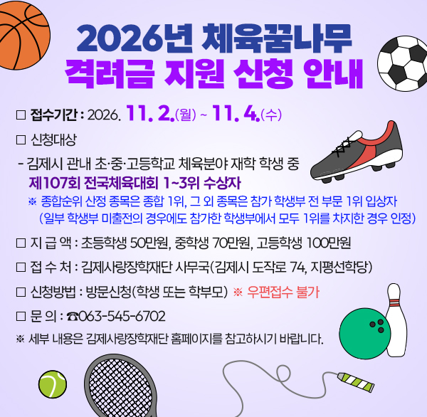 2026년 체육꿈나무 격려금 지원 신청 안내

❍ 접수기간 : 2026. 11. 2(월) ~ 11. 4.(수)

❍ 신청대상

- 김제시 관내 초·중·고등학교 체육분야 재학 학생 중 제107회 전국체육대회 1~3위 수상자

※ 종합순위 산정 종목은 종합 1위  그 외 종목은 참가 학생부 전 부문 1위 입상자

(일부 학생부 미출전의 경우에도 참가한 학생부에서 모두 1위를 차지한 경우 인정)

 

❍ 지 급 액 : 초등학생 50만원  중학생 70만원  고등학생 100만원

❍ 접 수 처 : 김제사랑장학재단 사무국(김제시 도작로 74  지평선학당)

❍ 신청방법 : 방문신청(학생 또는 학부모) ※ 우편접수 불가

❍ 문 의 : ☎063-545-6702

※ 세부 내용은 김제사랑장학재단 홈페이지를 참고하시기 바랍니다.