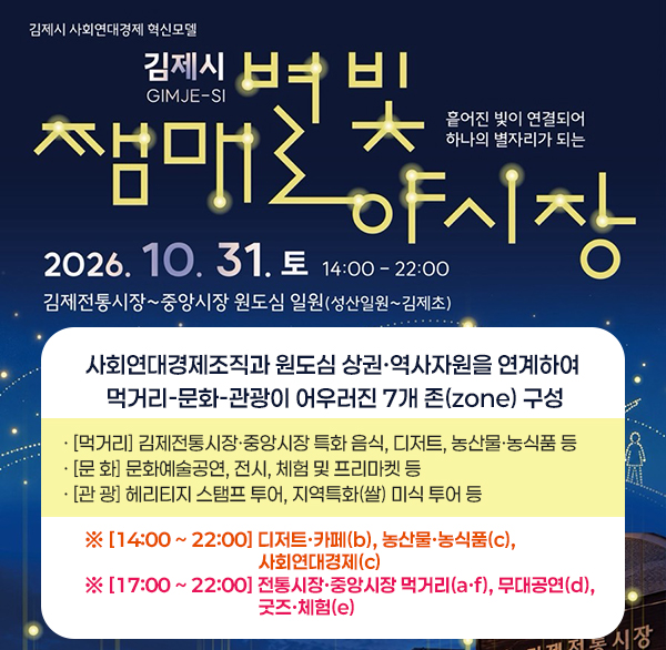 「사회연대경제 혁신모델 사업」 쨈매 별빛 야(夜)시장 개최
 행사개요

- 일 시 : 2026. 10. 31.(토) 14:00 ~ 22:00

- 장 소 : 김제전통시장~중앙시장 원도심 일원(성산일원~김제초)

- 내 용 : 사회연대경제조직과 원도심 상권·역사자원을 연계하여 먹거리-문화-관광이 어우러진 7개 존(zone) 구성

· [먹거리] 김제전통시장·중앙시장 특화 음식  디저트  농산물·농식품 등

· [문 화] 문화예술공연  전시  체험 및 프리마켓 등

· [관 광] 헤리티지 스탬프 투어  지역특화(쌀) 미식 투어 등

※ [14:00 ~ 22:00] 디저트·카페(b)  농산물·농식품(c)  사회연대경제(c)
※ [17:00 ~ 22:00] 전통시장·중앙시장 먹거리(a·f)  무대공연(d)  굿즈·체험(e)